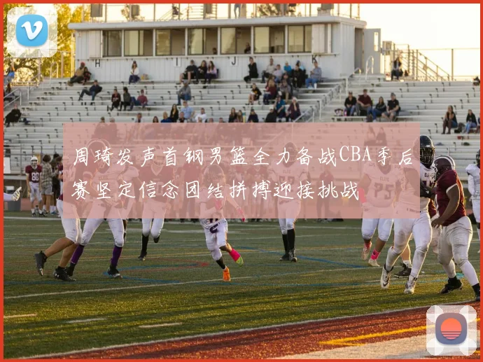 周琦发声首钢男篮全力备战CBA季后赛坚定信念团结拼搏迎接挑战