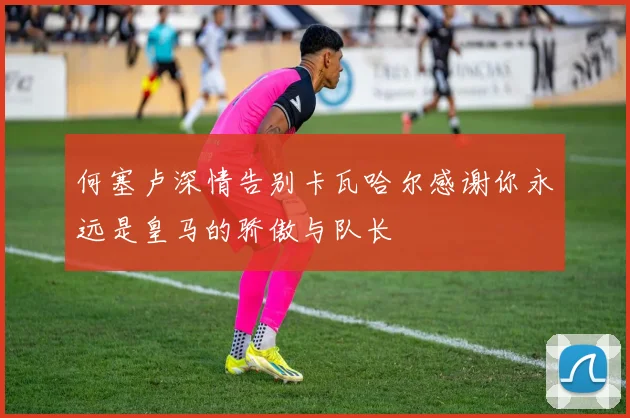 何塞卢深情告别卡瓦哈尔感谢你永远是皇马的骄傲与队长