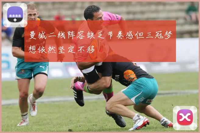 曼城二线阵容缺乏节奏感但三冠梦想依然坚定不移