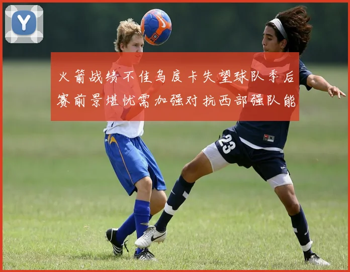 火箭战绩不佳乌度卡失望球队季后赛前景堪忧需加强对抗西部强队能力