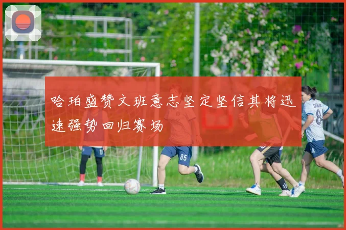 哈珀盛赞文班意志坚定坚信其将迅速强势回归赛场