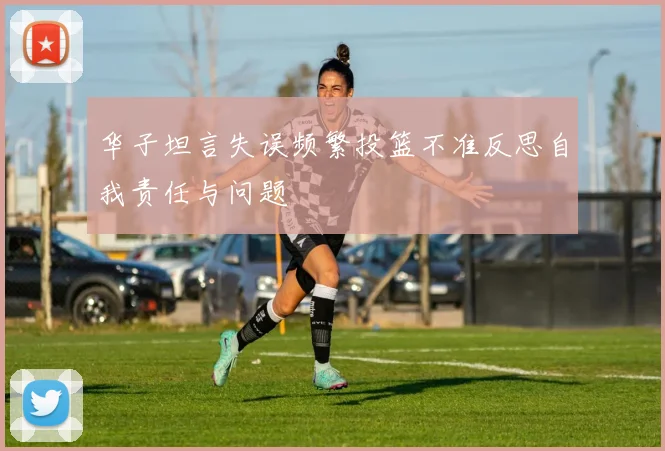 华子坦言失误频繁投篮不准反思自我责任与问题