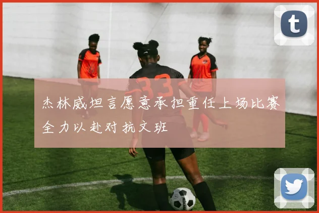 杰林威坦言愿意承担重任上场比赛全力以赴对抗文班