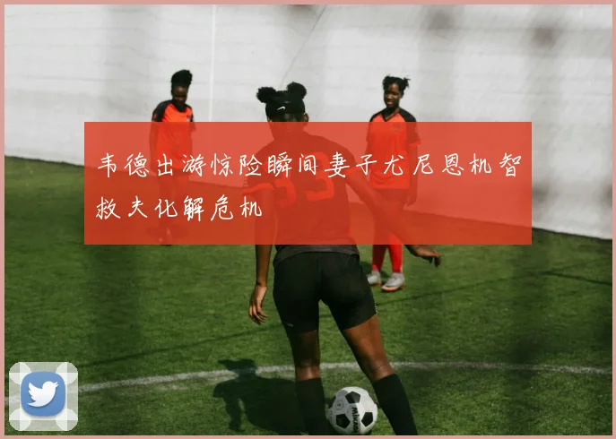 韦德出游惊险瞬间妻子尤尼恩机智救夫化解危机