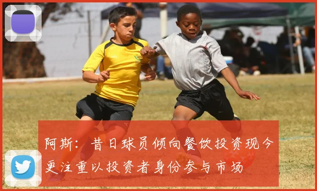 阿斯：昔日球员倾向餐饮投资现今更注重以投资者身份参与市场