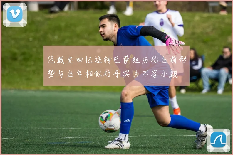 范戴克回忆逆转巴萨经历称当前形势与当年相似对手实力不容小觑