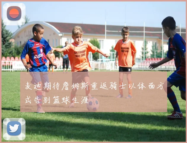 麦迪期待詹姆斯重返骑士以体面方式告别篮球生涯