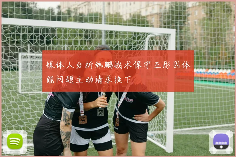 媒体人分析韩鹏战术保守王彤因体能问题主动请求换下