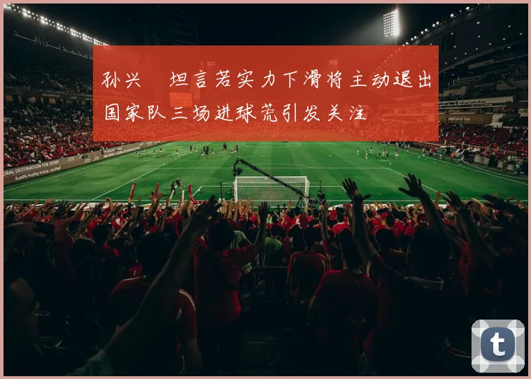孙兴慜坦言若实力下滑将主动退出国家队三场进球荒引发关注