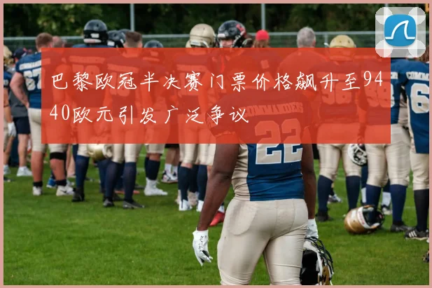 巴黎欧冠半决赛门票价格飙升至9440欧元引发广泛争议