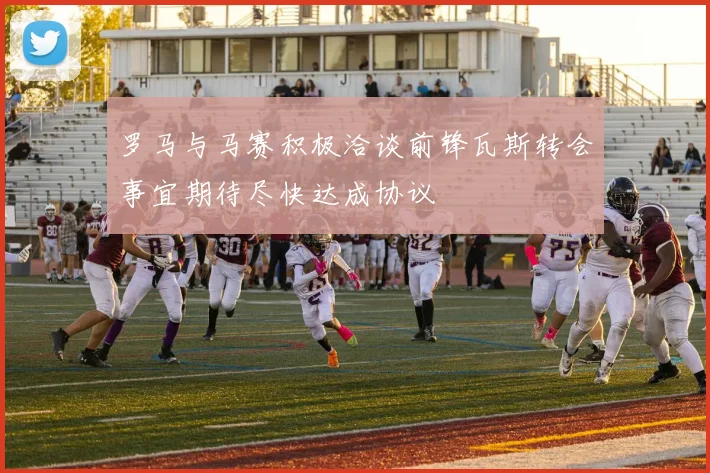 罗马与马赛积极洽谈前锋瓦斯转会事宜期待尽快达成协议