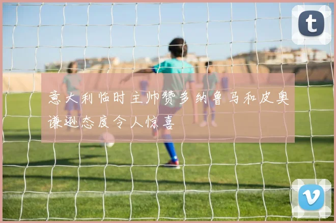 意大利临时主帅赞多纳鲁马和皮奥谦逊态度令人惊喜