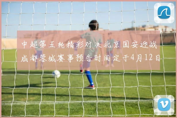 中超第五轮精彩对决北京国安迎战成都蓉城赛事预告时间定于4月12日19点35分
